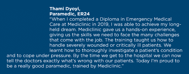 Thami Dyoyi, Paramedic, ER24  When I completed a Diploma in Emergency Medical Care at Mediclinic in 2019, I was able    