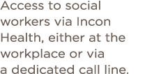 Access to social workers via Incon Health, either at the workplace or via a dedicated call line  